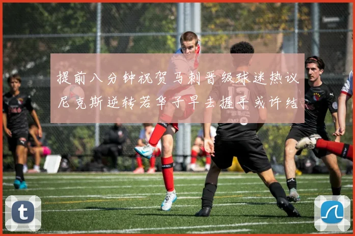 提前八分钟祝贺马刺晋级球迷热议尼克斯逆转若华子早去握手或许结果不同