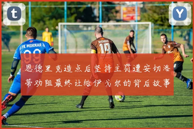 恩德里克造点后坚持主罚遭安切洛蒂劝阻最终让给伊戈尔的背后故事