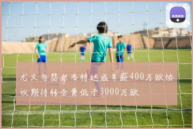 尤文与瑟尔洛特达成年薪400万欧协议期待转会费低于3000万欧