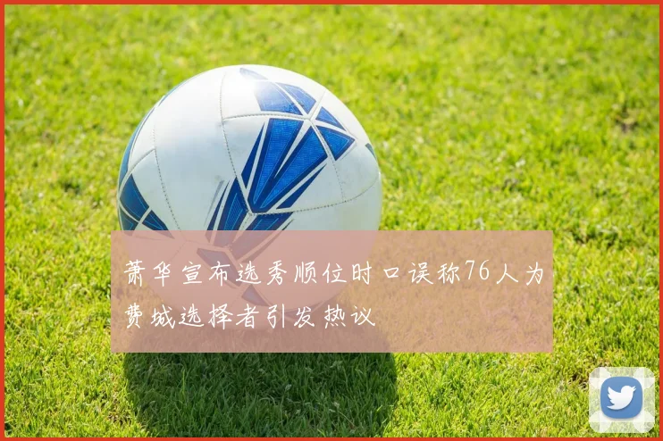 萧华宣布选秀顺位时口误称76人为费城选择者引发热议