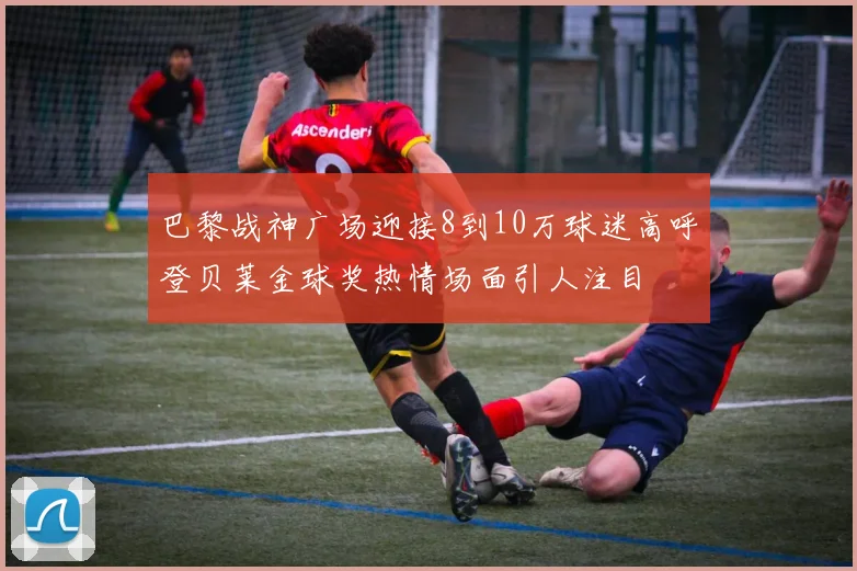 巴黎战神广场迎接8到10万球迷高呼登贝莱金球奖热情场面引人注目