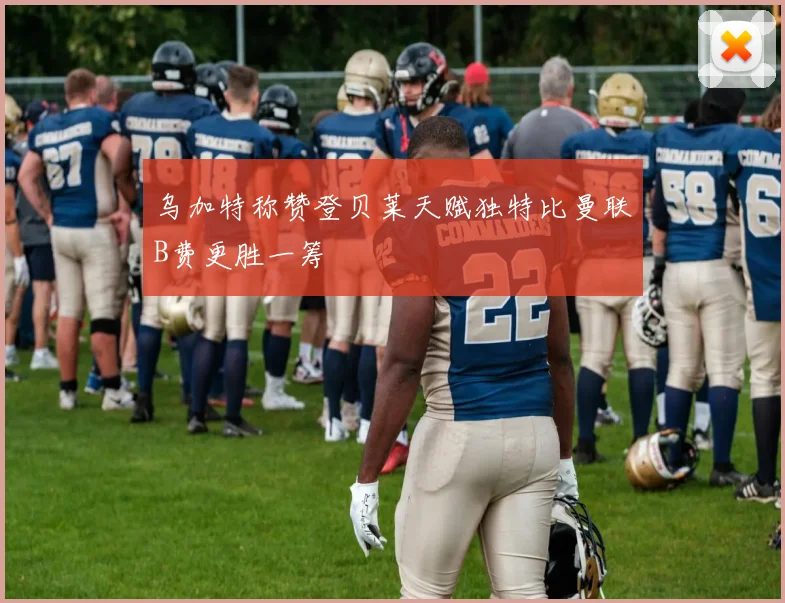 乌加特称赞登贝莱天赋独特比曼联B费更胜一筹