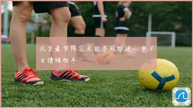 北京豪华阵容未能夺冠球迷心中不甘情绪难平