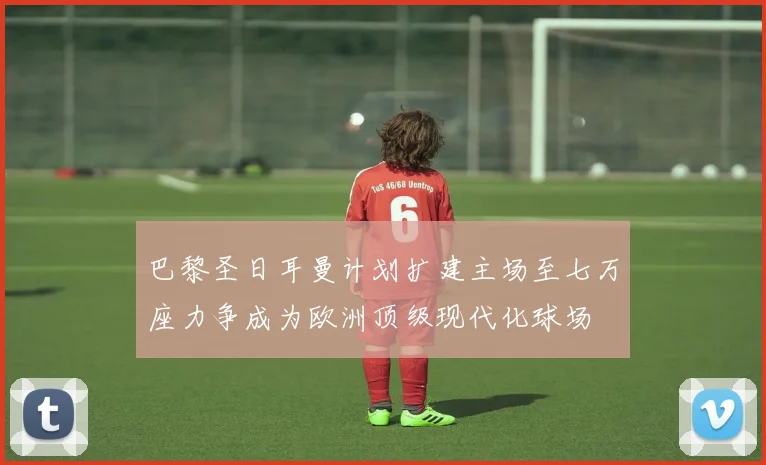 巴黎圣日耳曼计划扩建主场至七万座力争成为欧洲顶级现代化球场