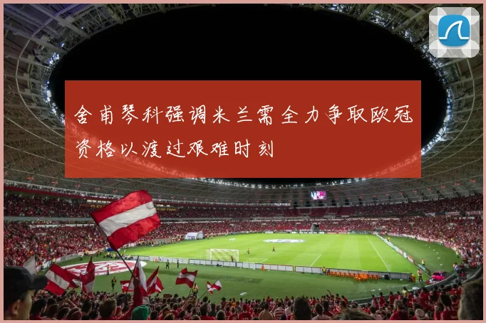 舍甫琴科强调米兰需全力争取欧冠资格以渡过艰难时刻
