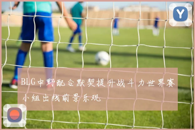 BLG中野配合默契提升战斗力世界赛小组出线前景乐观