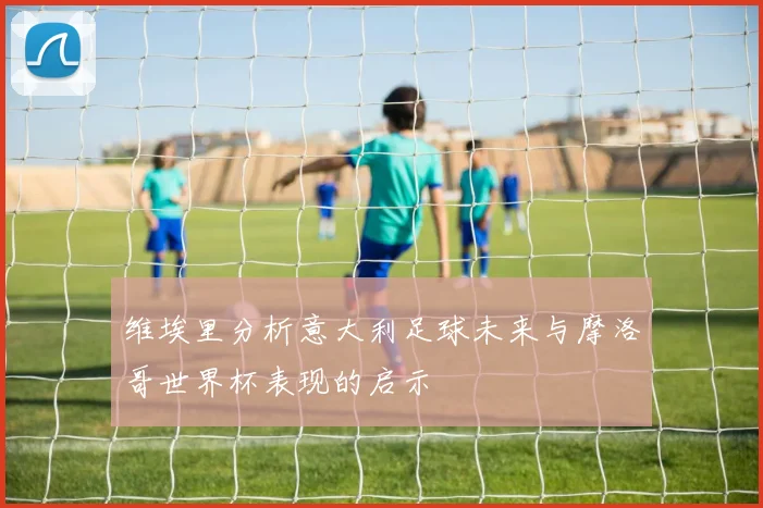 维埃里分析意大利足球未来与摩洛哥世界杯表现的启示