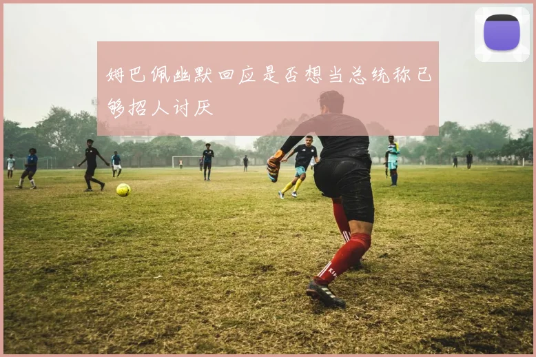 姆巴佩幽默回应是否想当总统称已够招人讨厌