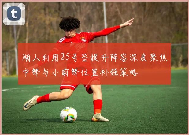 湖人利用25号签提升阵容深度聚焦中锋与小前锋位置补强策略