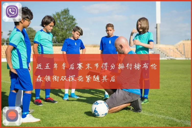 近五年季后赛末节得分排行榜布伦森领衔双探花紧随其后