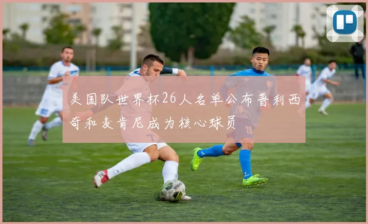 美国队世界杯26人名单公布普利西奇和麦肯尼成为核心球员