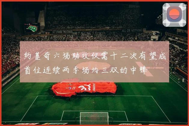 约基奇六场助攻仅需十二次有望成首位连续两季场均三双的中锋