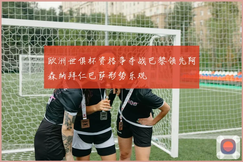 欧洲世俱杯资格争夺战巴黎领先阿森纳拜仁巴萨形势乐观