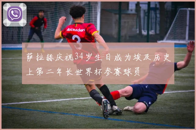 萨拉赫庆祝34岁生日成为埃及历史上第二年长世界杯参赛球员