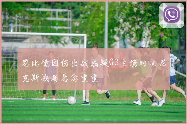 恩比德因伤出战成疑G3主场对决尼克斯战局悬念重重