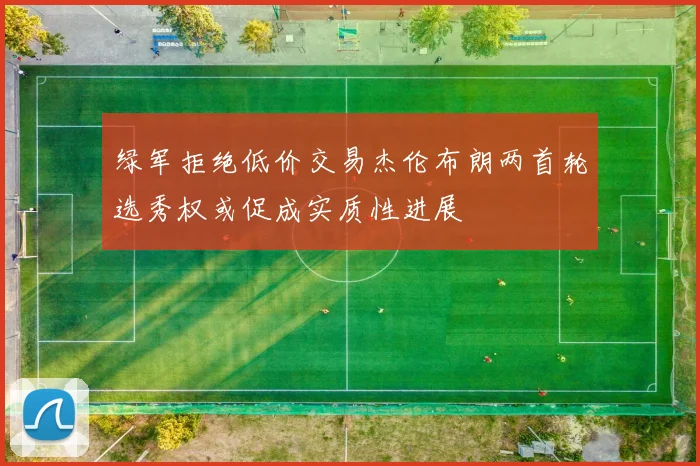 绿军拒绝低价交易杰伦布朗两首轮选秀权或促成实质性进展