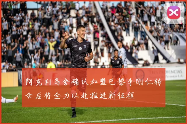 阿克利乌舍确认加盟巴黎李刚仁转会后将全力以赴推进新征程