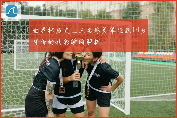 世界杯历史上三名球员单场获10分评价的精彩瞬间解析