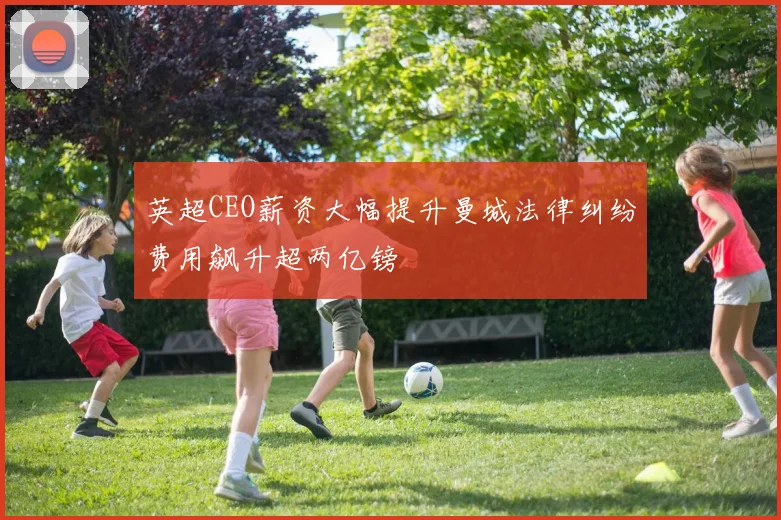 英超CEO薪资大幅提升曼城法律纠纷费用飙升超两亿镑