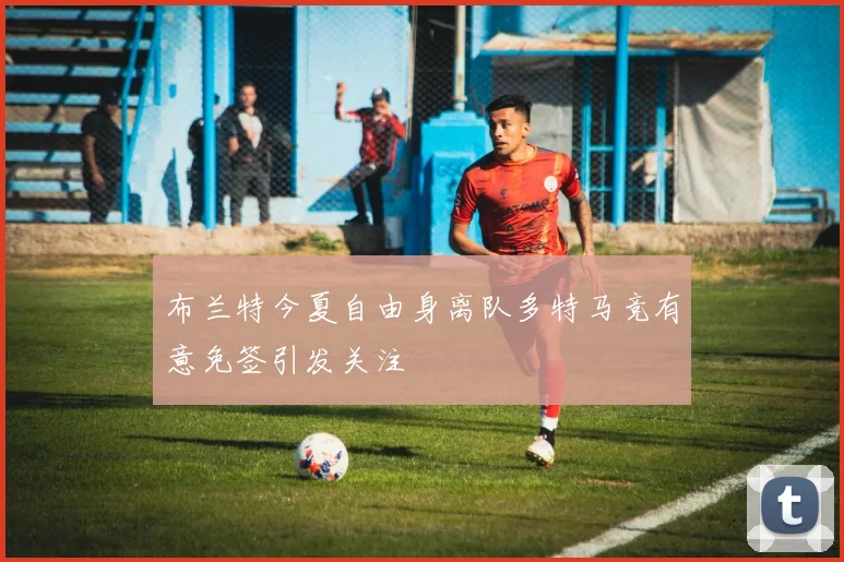 布兰特今夏自由身离队多特马竞有意免签引发关注