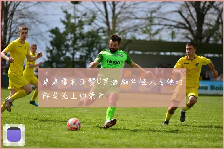 库库雷利亚赞C罗激励年轻人与他对阵是无上的荣幸