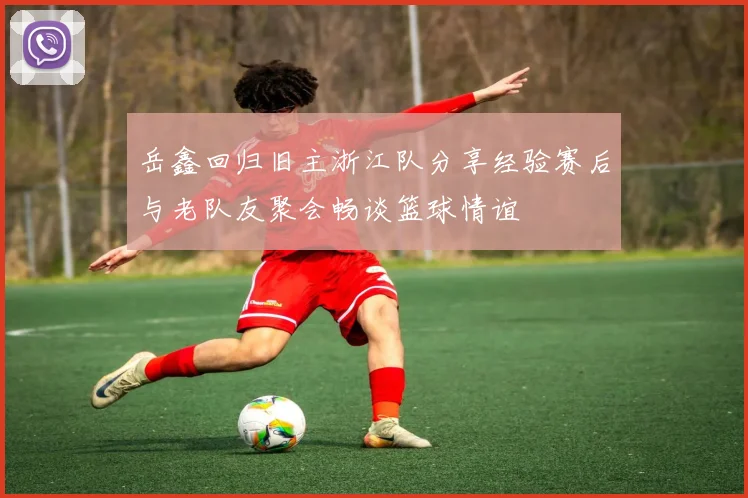 岳鑫回归旧主浙江队分享经验赛后与老队友聚会畅谈篮球情谊